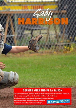 17
DERNIER WEEK END DE LA SAISON
Les finales U12 cloront la saison 2013. Les Huskies ne peuvent rêver meilleur baisser de
rideau que ce beau plateau réunissant les meilleurs enfants du pays.
La saison reprendra avec les matchs amicaux en mars prochain.
Mais durant l’hiver, le club restera très actif avec
notamment le chantier des tunnels de frappe. LE SAVIEZ-VOUS ?
 