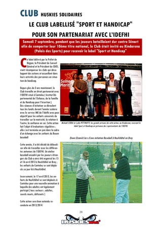 20
LE CLUB LABELLISÉ "SPORT ET HANDICAP"
POUR SON PARTENARIAT AVEC L’IDEFHI
Samedi 7 septembre, pendant que les joueurs bataillaient dur contre Sénart
afin de remporter leur 10ème titre national, le Club était invité au Kindarena
(Palais des Sports) pour recevoir le label "Sport et Handicap"
Ce label délivré par le Préfet de
Région, le Président du Conseil
Général et le Président du CDOS,
vient récompenser les clubs qui déve-
loppent des actions et accueillent dans
leurs activités des personnes en situa-
tion de handicap.
Depuis plus de 3 ans maintenant, le
Club travaille en étroit partenariat avec
l’IDEFHI situé à Canteleu ( Institut Dé-
partemental de l’Enfance, de la Famille
et du Handicap pour l’Insertion ).
Des séances d’initiation se déroulent
tous les lundis durant l’année scolaire
avec le service IME de l’Idefhi avec pour
objectif pour les enfants concernés de
travailler sur la motricité, la relation à
l’autre, la confiance en soi. Cette action
fait l’objet d’évaluations régulières ;
elle s’est terminée en juin dans le cadre
d’un échange avec les enfants du Rouen
baseball
Cette année, il a été décidé de délocali-
ser afin de travailler avec les différen-
tes antennes de l’IDEFHI. Un atelier
baseball encadré par les joueurs étran-
gers du Club a ainsi été organisé les 15
et 16 avril 2013 à Neufchâtel en Bray ;
les enfants de Canteleu se sont dépla-
cés ce jour là à Neufchâtel.
Inversement, le 17 avril 2013, les en-
fants de Neufchâtel se sont déplacés à
Canteleu pour une nouvelle animation à
laquelle des adultes ont également
participé ( tous secteurs ; adultes,
sourds muets, déficients )
Cette action sera bien entendu re-
conduite en 2013/2014.
Owen Ozanich lors d’une initiation Baseball à Neufchâtel en Bray
Mickaël CERDA et Lydie PETTINOTTI, les grands artisans de cette action, au Kindarena, recevant le
label Sport et Handicap en présence des représentants de l’IDEFHI.
CLUB HUSKIES SOLIDAIRES
 