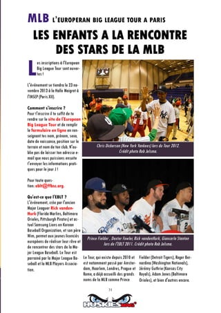 31
Les inscriptions à l'European
Big League Tour sont ouver-
tes !
L'événement se tiendra le 23 no-
vembre 2013 à la Halle Maigrot à
l'INSEP (Paris XII).
Comment s'inscrire ?
Pour t'inscrire il te suffit de te
rendre sur le site de l'European
Big League Tour et de remplir
le formulaire en ligne en ren-
seignant tes nom, prénom, sexe,
date de naissance, position sur le
terrain et nom de ton club. N'ou-
blie pas de laisser ton adresse e-
mail que nous puissions ensuite
t'envoyer les informations prati-
ques pour le jour J !
Pour toute ques-
tion: eblt@ffbsc.org.
Qu'est-ce que l'EBLT ?
L'événement, crée par l'ancien
Major Leaguer Rick vanden-
Hurk (Florida Marlins, Baltimore
Orioles, Pittsburgh Pirates) et ac-
tuel Samsung Lions en Korean
Baseball Organization, et son père
Wim, permet aux jeunes licenciés
européens de réaliser leur rêve et
de rencontrer des stars de la Ma-
jor League Baseball. Le Tour est
parrainé par la Major League Ba-
seball et la MLB Players Associa-
tion.
Le Tour, qui existe depuis 2010 et
est notamment passé par Amster-
dam, Haarlem, Londres, Prague et
Rome, a déjà accueilli des grands
noms de la MLB comme Prince
Fielder (Detroit Tigers), Roger Ber-
nardina (Washington Nationals),
Jérémy Guthrie (Kansas City
Royals), Adam Jones (Baltimore
Orioles), et bien d'autres encore.
Chris Dickerson (New York Yankees) lors du Tour 2012.
Crédit photo Rob Jelsma.
Prince Fielder , Dexter Fowler, Rick vandenHurk, Giancarlo Stanton
lors de l'EBLT 2011. Crédit photo Rob Jelsma.
MLB L’EUROPERAN BIG LEAGUE TOUR A PARIS
LES ENFANTS A LA RENCONTRE
DES STARS DE LA MLB
 