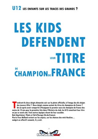 5
U12 LES ENFANTS SUR LES TRACES DES GRANDS ?
Tendront-ils deux doigts dimanche soir sur la photo officielle, à l’image des dix doigts
des joueurs Elite ? Deux doigts comme autant de titres de champions de France ?
Un an après avoir remporté à Perpignan le premier sacre de champion de France des
moins de 12 ans pour la première fois dans l’Histoire du club, les U12 remettent leur titre
en jeu ce week end. Trois autres équipes rêvent de leur succéder.
Boé (Aquitaine), Thiais et Val d’Europe (Ile-de-France).
Pierre-Yves Rolland revient sur les enjeux, sur les chances des mini Huskies…
malgré un effectif remanié, il y croit.
LEUR
DE
CHAMPIONDEFRANCE
 