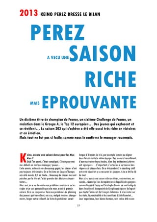 55
Keino, encore une saison dense pour les Hus-
kies ?
Déjà l'an passé, c'était compliqué. C'était pour moi
mes débuts en tant que manager/ joueur...
Cette année, même si on a beaucoup gagné, les choses n'ont
pas toujours été simples. On a fini 6me en Coupe d'Europe,
on a été menés 2/1 en finale... Beaucoup de choses me sont
passées par la tête et j'ai du prendre des décisions impor-
tantes...
Alors oui, on a eu de nombreux problèmes mais on a su les
régler et je suis persuadé que cela nous a aidé à grandir
encore. On a su s'organiser face aux problèmes de planning
des joueurs qui travaillent, on a su, malgré tous ces change-
ments, forger notre collectif. La liste de problèmes serait
longue à dresser. Je n’ai, par exemple jamais pu aligner
deux fois de suite la même équipe. Des joueurs travaillaient,
d’autres avaient leurs études, Alex Roy et Maxime Lefevre
ont signé pros… L'important, c'est qu'on a su trouver des
réponses à chaque fois. On a été combatif, le coaching staff
est resté soudé et a su rassurer les joueurs. Cela a été la clé
de tout.
Mais c'est aussi une saison riche en titres, en émotions, en
succès... Quand je vois la rapidité avec laquelle des garçons
comme Gaspard Fessy ou Christophe Goniot se sont intégrés
dans le collectif, la capacité de Greg Fages à gérer la logisti-
que toute l'année et de François Colombier à m'assister sur
les stats, la ponctualité et les sacrifices d'Aldo Ramelet...
Leur expérience, leur bonne humeur, tout cela a été essen-
A VECU UNE
EPROUVANTE
2013 KEINO PEREZ DRESSE LE BILAN
Un dixième titre de champion de France, un sixième Challenge de France, un
maintien dans le Groupe A, le Top 12 européen… Des jeunes qui explosent et
se révèlent… La saison 203 qui s’achève a été elle aussi très riche en victoires
et en émotion.
Mais tout ne fut pas si facile, comme nous le confirme le manager rouennais.
MAIS
 