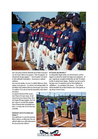 57
mois sans jouer le dernier dimanche de la finale et qui pose
son sac et qui s'adresse aux joueurs: "Alors les garçons, on
a besoin de moi pour gagner" ... Tout le monde s'est marré
et cela a détendu l’atmosphère... Sa présence a redonné
confiance.
Joris avec des jambes, Luc avec sa solidité défensive, Kenji
toujours aussi guerrier... Les anciens sont indispensables, ils
possèdent cette confiance dont on a besoin pour réussir tous
ces exploits. Et ils sont en train de transmettre cette culture
aux jeunes.
Les anciens devront arrêter un jour,
mais l'heure n'est pas venue. Ils ont
trop la love et on a besoin d'eux. On a
une Coupe d'Europe à gagner. On n'est
pas si loin et si on doit faire quelque
chose d'énorme dans le baseball euro-
péen, c´est bien cela. Et on le fera tous
ensemble.
Comment vois-tu la saison pro-
chaine ?
Avec optimisme. Il y aura de nouveaux
défis à relever, on efface tout. On a un
collectif solide et un staff enthousiaste !
On sera encore dur à battre !
Et l'avenir des Huskies ?
Le club grandit chaque année. Les infrastructures se déve-
loppent, on attend les tunnels de frappe avec impatience... Et
puis, regarde par exemple les bénévoles du club ! Ils aiment
le club, ils aiment notre équipe... Quand je vois tout ce qu'ils
font pour nous ! A commencer par les frères Rolland, les
softballeurs... Les entraîneurs des jeunes... C'est cela un
club de baseball. On est dans la bonne voie. Il faut garder ce
cap. Bravo et merci à tous.
 