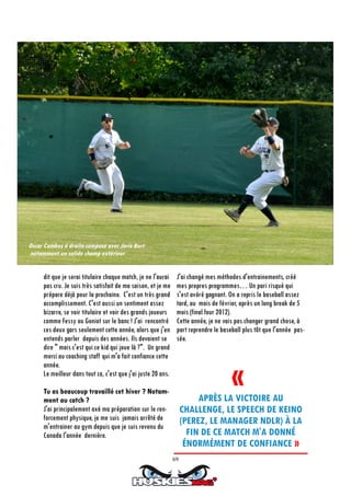 69
dit que je serai titulaire chaque match, je ne l'aurai
pas cru. Je suis très satisfait de ma saison, et je me
prépare déjà pour la prochaine. C'est un très grand
accomplissement. C'est aussi un sentiment assez
bizarre, se voir titulaire et voir des grands joueurs
comme Fessy ou Goniot sur le banc ! J'ai rencontré
ces deux gars seulement cette année, alors que j'en
entends parler depuis des années. Ils devaient se
dire " mais c'est qui ce kid qui joue là ?". Un grand
merci au coaching staff qui m'a fait confiance cette
année.
Le meilleur dans tout ca, c'est que j'ai juste 20 ans.
Tu as beaucoup travaillé cet hiver ? Notam-
ment au catch ?
J'ai principalement axé ma préparation sur le ren-
forcement physique, je me suis jamais arrêté de
m'entrainer au gym depuis que je suis revenu du
Canada l'année dernière.
J'ai changé mes méthodes d'entrainements, créé
mes propres programmes… Un pari risqué qui
s'est avéré gagnant. On a repris le baseball assez
tard, au mois de février, après un long break de 5
mois (final four 2012).
Cette année, je ne vais pas changer grand chose, à
part reprendre le baseball plus tôt que l'année pas-
sée.
Oscar Combes à droite compose avec Joris Bert
notamment un solide champ extérieur
«
APRÈS LA VICTOIRE AU
CHALLENGE, LE SPEECH DE KEINO
(PEREZ, LE MANAGER NDLR) À LA
FIN DE CE MATCH M'A DONNÉ
ÉNORMÉMENT DE CONFIANCE »
 