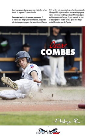 71
C'est plus qu'une équipe pour moi, c'est plus qu'une
bande de copains, c'est une famille.
Comment vois-tu la saison prochaine ?
Je n'aime pas me projeter comme cela, chaque an-
née les équipes changent. Personnellement l'année
2014 va être très importante, avec les Championnats
d’Europe U21, et j'espère faire partie de l'équipe de
France sénior qui ira à Regensburg (Allemagne) pour
les Championnats d’Europe. Et puis bien sûr, la Cou-
pe d'Europe avec Rouen, qui est pour moi chaque
année LE rendez vous de l'année.
 