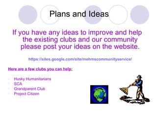 Plans and Ideas If you have any ideas to improve and help the existing clubs and our community please post your ideas on the website. https:// sites.google.com/site/mehmscommunityservice / Here are a few clubs you can help: Husky Humanitarians  SCA Grandparent Club Project Citizen 