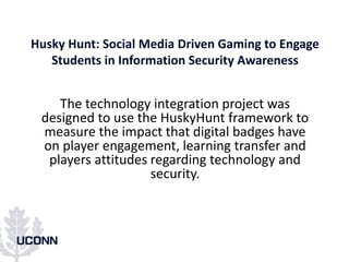 Husky Hunt: Social Media Driven Gaming to Engage
Students in Information Security Awareness
The technology integration project was
designed to use the HuskyHunt framework to
measure the impact that digital badges have
on player engagement, learning transfer and
players attitudes regarding technology and
security.
 