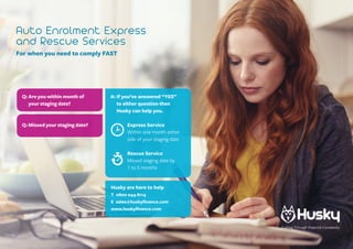 Auto Enrolment Express
and Rescue Services
For when you need to comply FAST
A: If you’ve answered “YES”
to either question then
Husky can help you.
Express Service
Within one month either
side of your staging date
Rescue Service
Missed staging date by
1 to 5 months
Q: Are you within month of
your staging date?
Q: Missed your staging date?
Husky are here to help
T 0800 044 8114
E sales@huskyfinance.com
www.huskyfinance.com
Cutting Through Financial Complexity
 