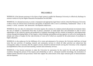 1
PREAMBLE
WHEREAS, it has become necessary to lay down a legal system to enable the Haramaya University to effectively discharge its
mission vested on it by the Higher Education Proclamation No.650/2009;
WHEREAS, it is deemed necessary to create a transparent and appropriate legal frame work by which the Haramaya University
is able to focus on critical issues of relevance and quality of education with a view to contributing fundamental values to the
country’s social, economic and democratic development endeavours;
WHEREAS, the very idea of a democratic University requires the creation of a student-centred educational environment where
the role of students is transformed from that of passive consumers of ready-made facts and information to that of active
stakeholders in the collective pursuit and production of authentic knowledge and the creation of productive and dispassionate
citizens through developing habits of free inquiry, critical thinking and problem-solving capacity as well as for inculcating the
attitude and values of respect for the wide diversity of views all of which are essential for the achievement of excellence in
higher education;
WHEREAS, in the endeavour for the fulfilment of its vision and attainment of its mission, the University shall have in broad
terms the core activities of teaching, research and community services to which all other activities are subservient that
consequently makes it necessary that the support services should be tailored towards serving the University in the competent
accomplishment of the core activities-teaching, research and community services;
WHEREAS, it has become necessary to make the University be sanctuaries for the search for the truth and intellectual
excellence through the pursuit of free inquiry and scholarship as well as advanced scientific knowledge, the inculcation of
student-centred education and governance which best support the achievement of the major national goals of democratization
and development;
 