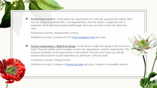◉ Requirement analysis: In this phase the requirements are collected, analyzed and studied. Here
how the system is implemented, is not important but, what the system is supposed to do, is
important. Brain storming sessions/walkthrough, interviews are done to have the objectives
clear.
Verification activities: Requirements reviews.
Validation activities: Creation of UAT (User acceptance test) test cases
◉ System requirements / High level design: In this phase a high level design of the software is
build. The team studies and investigates on how the requirements could be implemented. The
technical feasibility of the requirements is also studied. The team also comes up with the
modules that would be created/ dependencies, Hardware / software needs
Verification activities: Design reviews
Validation activities: Creation of System test plan and cases, Creation of traceability metrics
.
 