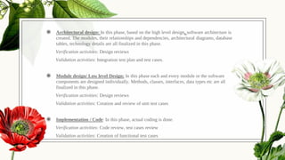 ◉ Architectural design: In this phase, based on the high level design, software architecture is
created. The modules, their relationships and dependencies, architectural diagrams, database
tables, technology details are all finalized in this phase.
Verification activities: Design reviews
Validation activities: Integration test plan and test cases.
◉ Module design/ Low level Design: In this phase each and every module or the software
components are designed individually. Methods, classes, interfaces, data types etc are all
finalized in this phase.
Verification activities: Design reviews
Validation activities: Creation and review of unit test cases
◉ Implementation / Code: In this phase, actual coding is done.
Verification activities: Code review, test cases review
Validation activities: Creation of functional test cases
 