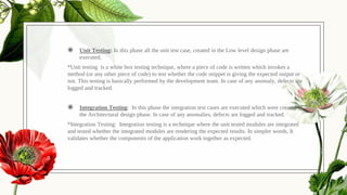 ◉ Unit Testing: In this phase all the unit test case, created in the Low level design phase are
executed.
*Unit testing is a white box testing technique, where a piece of code is written which invokes a
method (or any other piece of code) to test whether the code snippet is giving the expected output or
not. This testing is basically performed by the development team. In case of any anomaly, defects are
logged and tracked.
◉ Integration Testing: In this phase the integration test cases are executed which were created in
the Architectural design phase. In case of any anomalies, defects are logged and tracked.
*Integration Testing: Integration testing is a technique where the unit tested modules are integrated
and tested whether the integrated modules are rendering the expected results. In simpler words, It
validates whether the components of the application work together as expected.
 
