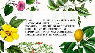 NAME : NURUL HUSNA BINTI NAFFI
MATRIC NUM : BTCL15041579
PROGRAM : BACHELOR OF COMPUTER
SCIENCE (INTERNET COMPUTING)
SUPERVISOR : PROF. MADYA DR. ENGKU
FADZLI HASAN B. SYED ABDULLAH
 