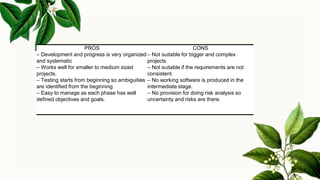 PROS CONS
– Development and progress is very organized
and systematic
– Works well for smaller to medium sized
projects.
– Testing starts from beginning so ambiguities
are identified from the beginning.
– Easy to manage as each phase has well
defined objectives and goals.
– Not suitable for bigger and complex
projects
– Not suitable if the requirements are not
consistent.
– No working software is produced in the
intermediate stage.
– No provision for doing risk analysis so
uncertainty and risks are there.
 