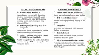 HARDWARE REQUIREMENTS
◉ Laptop Lenovo Windows 10
Laptop Lenovo was used while doing this
project to develop this system with Apache
Server, MySQL, with RAM 4.0GB, 64xbits
operating system, and writes report using
Microsoft Office.
◉ HP deskjet ink advantage 2135 all-in-
one printer
Hardware that is used to print the hard copy of
information and report of this system.
◉ Apacer AC235 (AP1TBAC235P-1) 1TB
USB 3.0 External Hard Drive
Portable storage device that can be attached to a
computer through a USB to back up all the data,
coding and report.
SOFTWARE REQUIREMENTS
 Xampp Server, MySQL version 3.2.1
Xampp was used as localhost to create database
 PHP Hypertext Preprocessor
PHP was used as programming language in this
system
 Notepad++
Text editor and source code editor used as a
platform in this system
 UniSZA Hotspot
Internet connection used to search additional
information about this system
 ClickCharts Diagram Flowchart Software
Feature packed diagram flowchart application
that allows to construct almost any type of flow
chart or diagram
 