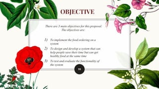 ”
There are 3 main objectives for this proposal.
The objectives are:
1) To implement the food ordering on a
system
2) To design and develop a system that can
help people save their time but can get
healthy food at the same time
3) To test and evaluate the functionality of
the system
OBJECTIVE
 