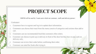 PROJECT SCOPE
OHFSS will be used by 3 main actor which are customer , staffs and delivery person :
Customer
1. Customers have to register and log in to update their information.
2. Customers can choose their meal from the menu consist of categories and cuisines then add to
cart.
3. Customers can see recommended food that customers often orders.
4. Customer can choose to pick up or delivery in front of the door but they have to pay cash on
delivery only.
5. Customer can review their order before confirming their order.
6. Customer can rated the foods after trying it.
 