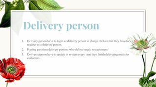 Delivery person
1. Delivery person have to login as delivery person in charge. Before that they have to
register as a delivery person.
2. Having part time delivery persons who deliver meals to customers.
3. Delivery person have to update in system every time they finish delivering meals to
customers
 