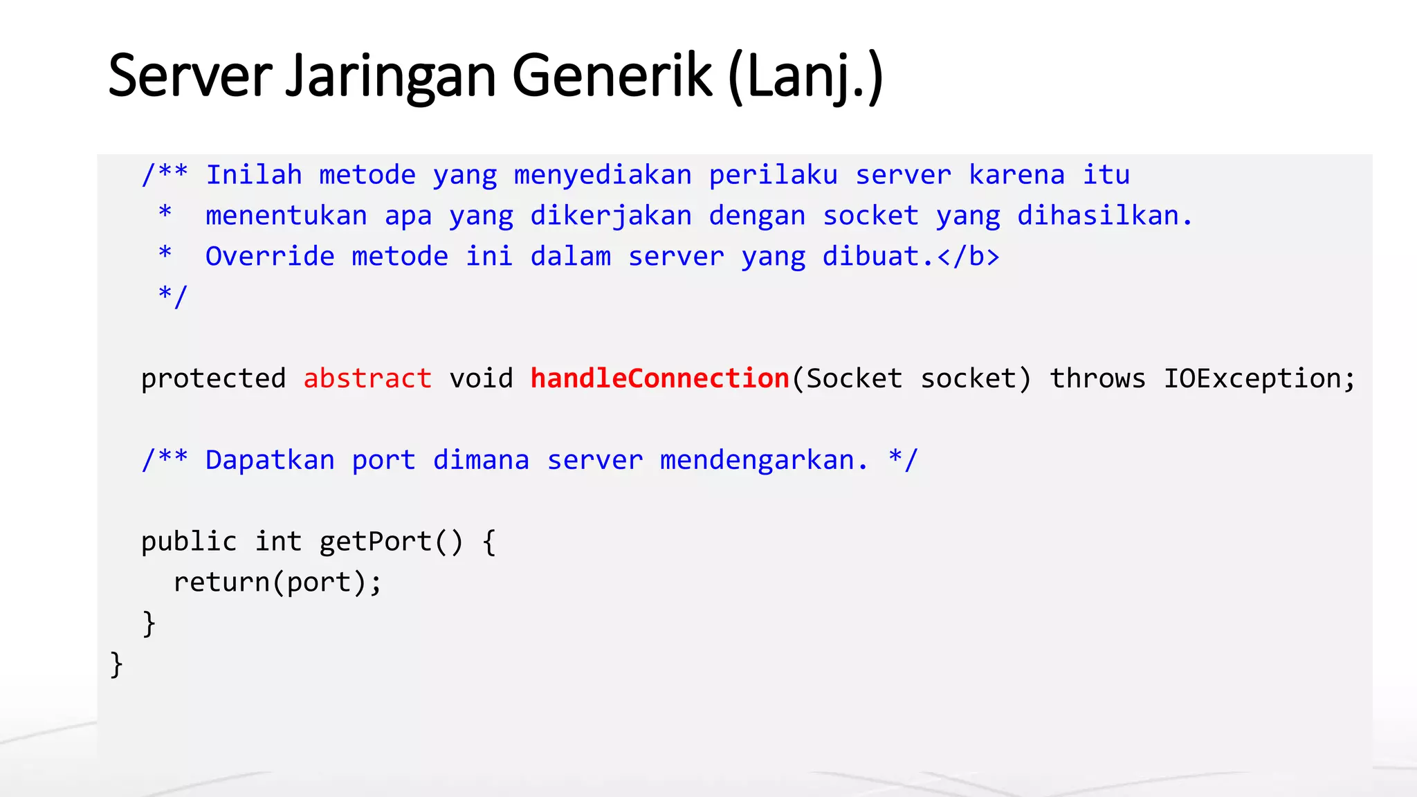 Server Jaringan Generik (Lanj.)
/** Inilah metode yang menyediakan perilaku server karena itu
* menentukan apa yang dikerjakan dengan socket yang dihasilkan.
* Override metode ini dalam server yang dibuat.</b>
*/
protected abstract void handleConnection(Socket socket) throws IOException;
/** Dapatkan port dimana server mendengarkan. */
public int getPort() {
return(port);
}
}
 