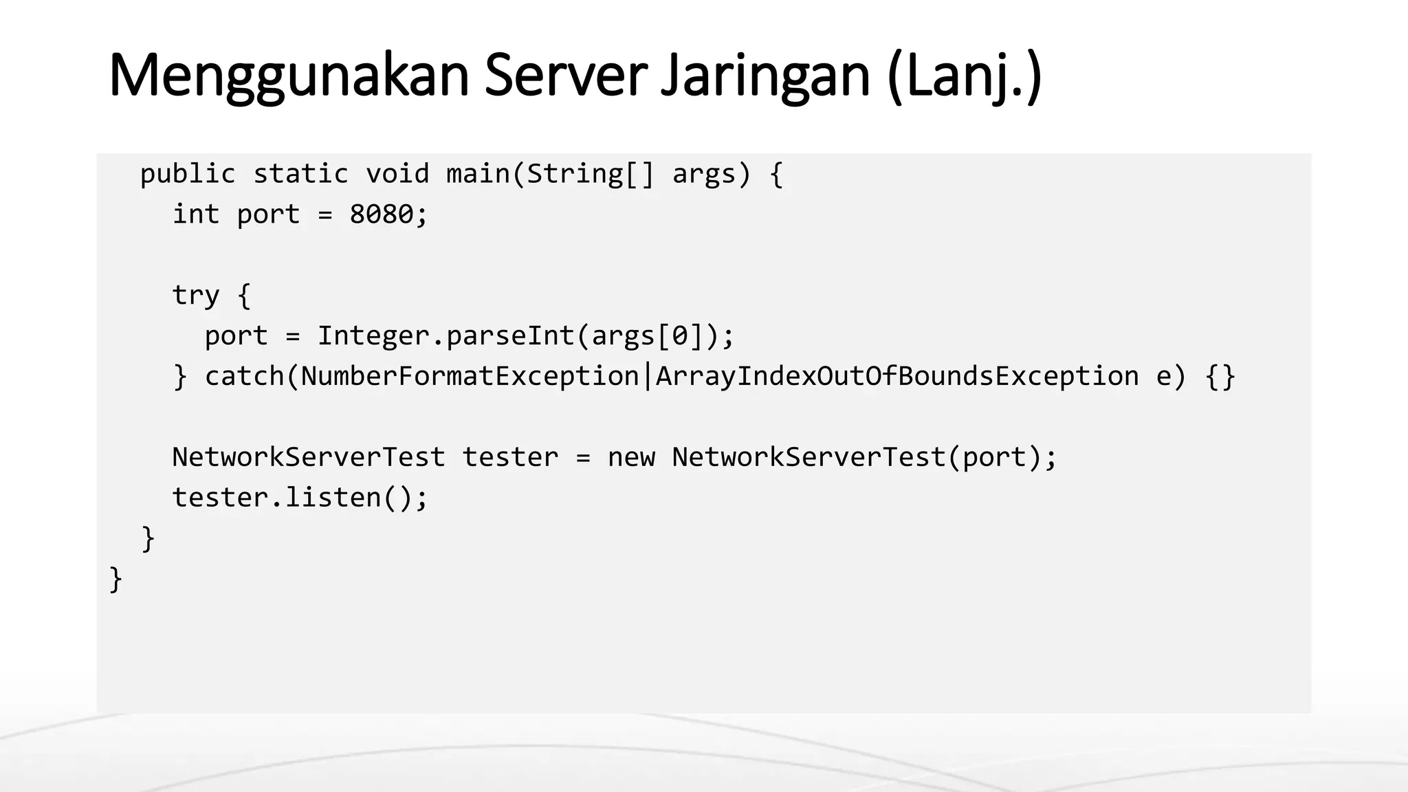 Menggunakan Server Jaringan (Lanj.)
public static void main(String[] args) {
int port = 8080;
try {
port = Integer.parseInt(args[0]);
} catch(NumberFormatException|ArrayIndexOutOfBoundsException e) {}
NetworkServerTest tester = new NetworkServerTest(port);
tester.listen();
}
}
 