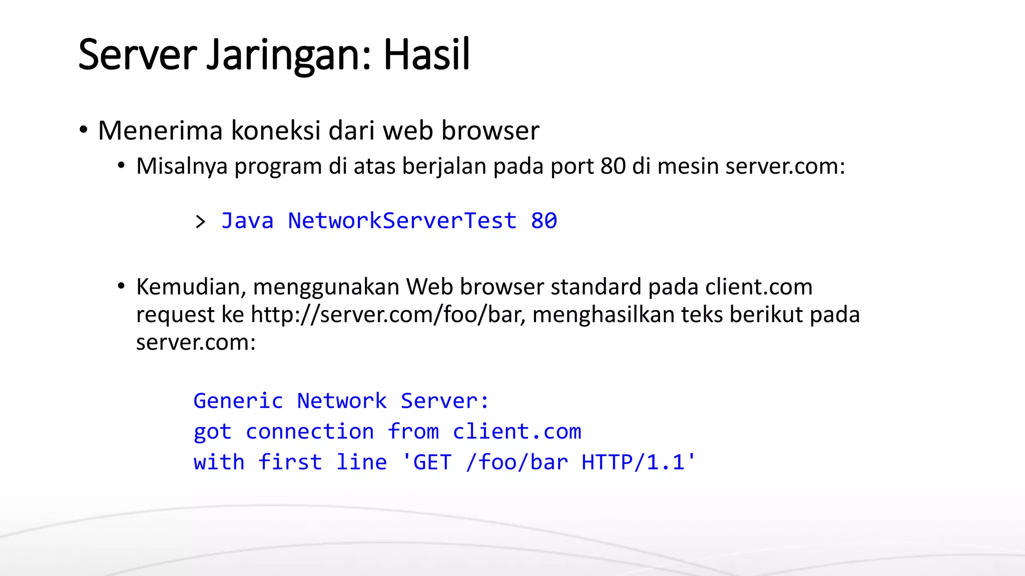 Server Jaringan: Hasil
• Menerima koneksi dari web browser
• Misalnya program di atas berjalan pada port 80 di mesin server.com:
> Java NetworkServerTest 80
• Kemudian, menggunakan Web browser standard pada client.com
request ke http://server.com/foo/bar, menghasilkan teks berikut pada
server.com:
Generic Network Server:
got connection from client.com
with first line 'GET /foo/bar HTTP/1.1'
 