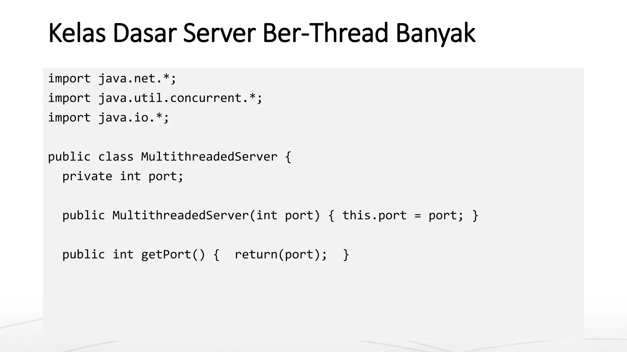 Kelas Dasar Server Ber-Thread Banyak
import java.net.*;
import java.util.concurrent.*;
import java.io.*;
public class MultithreadedServer {
private int port;
public MultithreadedServer(int port) { this.port = port; }
public int getPort() { return(port); }
 