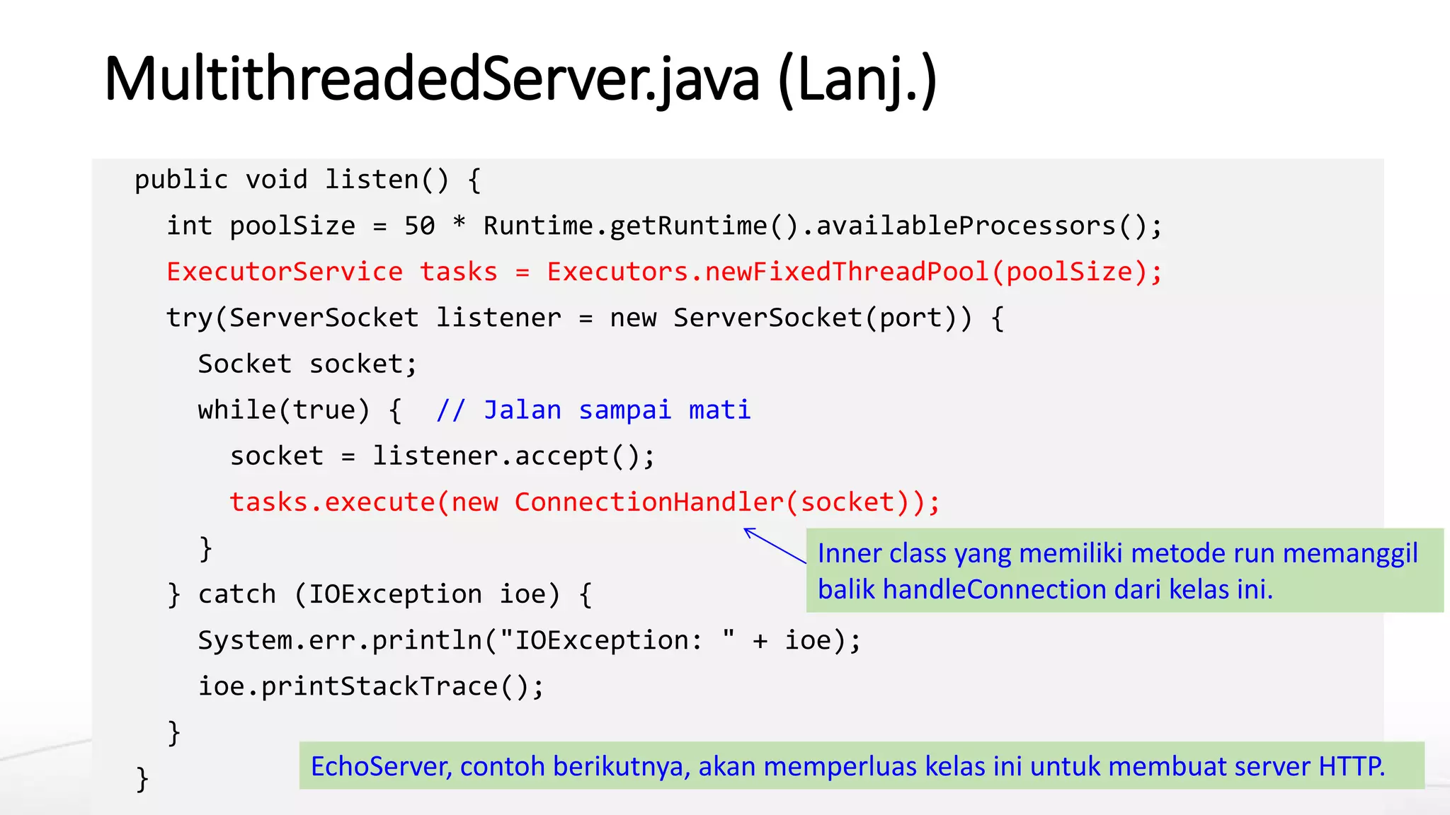 MultithreadedServer.java (Lanj.)
public void listen() {
int poolSize = 50 * Runtime.getRuntime().availableProcessors();
ExecutorService tasks = Executors.newFixedThreadPool(poolSize);
try(ServerSocket listener = new ServerSocket(port)) {
Socket socket;
while(true) { // Jalan sampai mati
socket = listener.accept();
tasks.execute(new ConnectionHandler(socket));
}
} catch (IOException ioe) {
System.err.println("IOException: " + ioe);
ioe.printStackTrace();
}
} EchoServer, contoh berikutnya, akan memperluas kelas ini untuk membuat server HTTP.
Inner class yang memiliki metode run memanggil
balik handleConnection dari kelas ini.
 