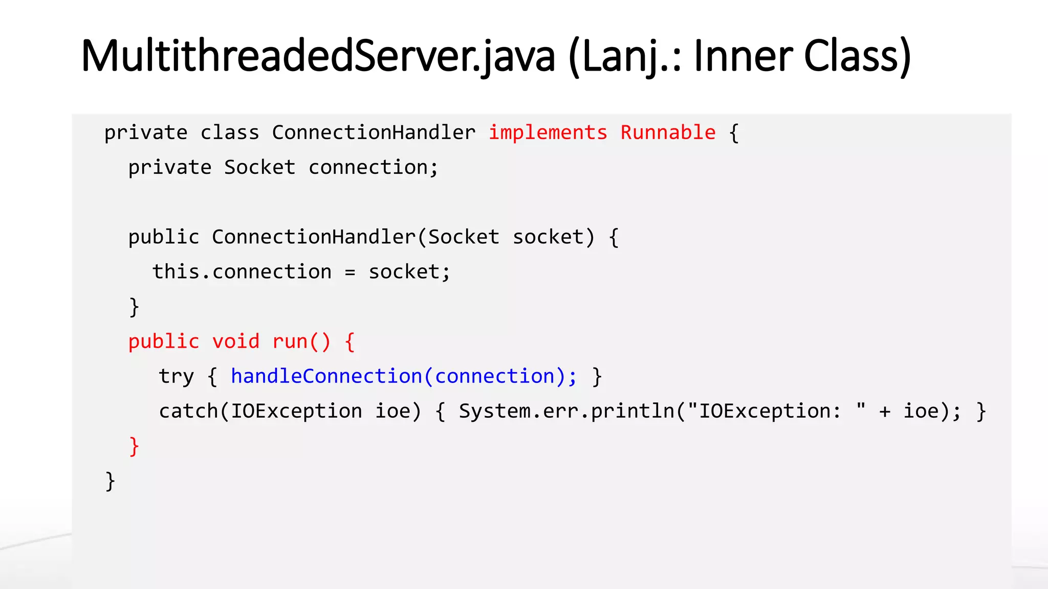 MultithreadedServer.java (Lanj.: Inner Class)
private class ConnectionHandler implements Runnable {
private Socket connection;
public ConnectionHandler(Socket socket) {
this.connection = socket;
}
public void run() {
try { handleConnection(connection); }
catch(IOException ioe) { System.err.println("IOException: " + ioe); }
}
}
 