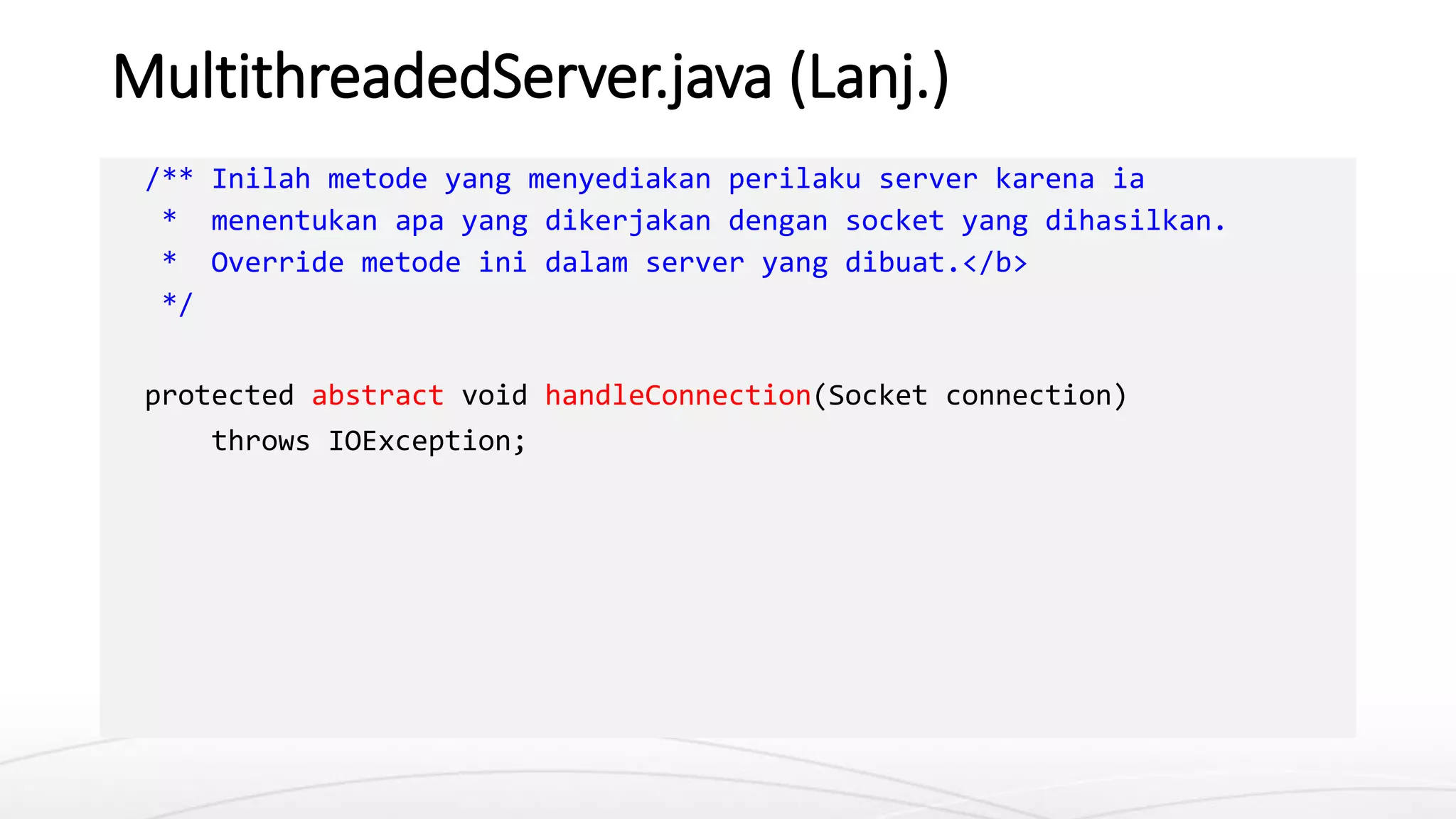 MultithreadedServer.java (Lanj.)
/** Inilah metode yang menyediakan perilaku server karena ia
* menentukan apa yang dikerjakan dengan socket yang dihasilkan.
* Override metode ini dalam server yang dibuat.</b>
*/
protected abstract void handleConnection(Socket connection)
throws IOException;
 