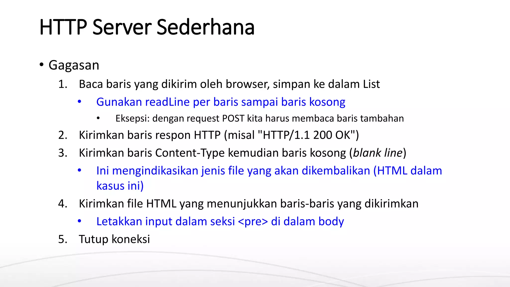 HTTP Server Sederhana
• Gagasan
1. Baca baris yang dikirim oleh browser, simpan ke dalam List
• Gunakan readLine per baris sampai baris kosong
• Eksepsi: dengan request POST kita harus membaca baris tambahan
2. Kirimkan baris respon HTTP (misal "HTTP/1.1 200 OK")
3. Kirimkan baris Content-Type kemudian baris kosong (blank line)
• Ini mengindikasikan jenis file yang akan dikembalikan (HTML dalam
kasus ini)
4. Kirimkan file HTML yang menunjukkan baris-baris yang dikirimkan
• Letakkan input dalam seksi <pre> di dalam body
5. Tutup koneksi
 