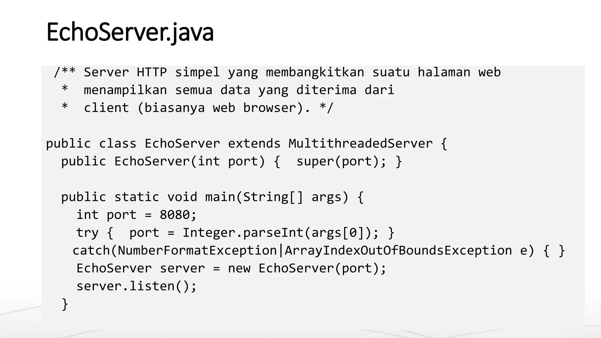 EchoServer.java
/** Server HTTP simpel yang membangkitkan suatu halaman web
* menampilkan semua data yang diterima dari
* client (biasanya web browser). */
public class EchoServer extends MultithreadedServer {
public EchoServer(int port) { super(port); }
public static void main(String[] args) {
int port = 8080;
try { port = Integer.parseInt(args[0]); }
catch(NumberFormatException|ArrayIndexOutOfBoundsException e) { }
EchoServer server = new EchoServer(port);
server.listen();
}
 