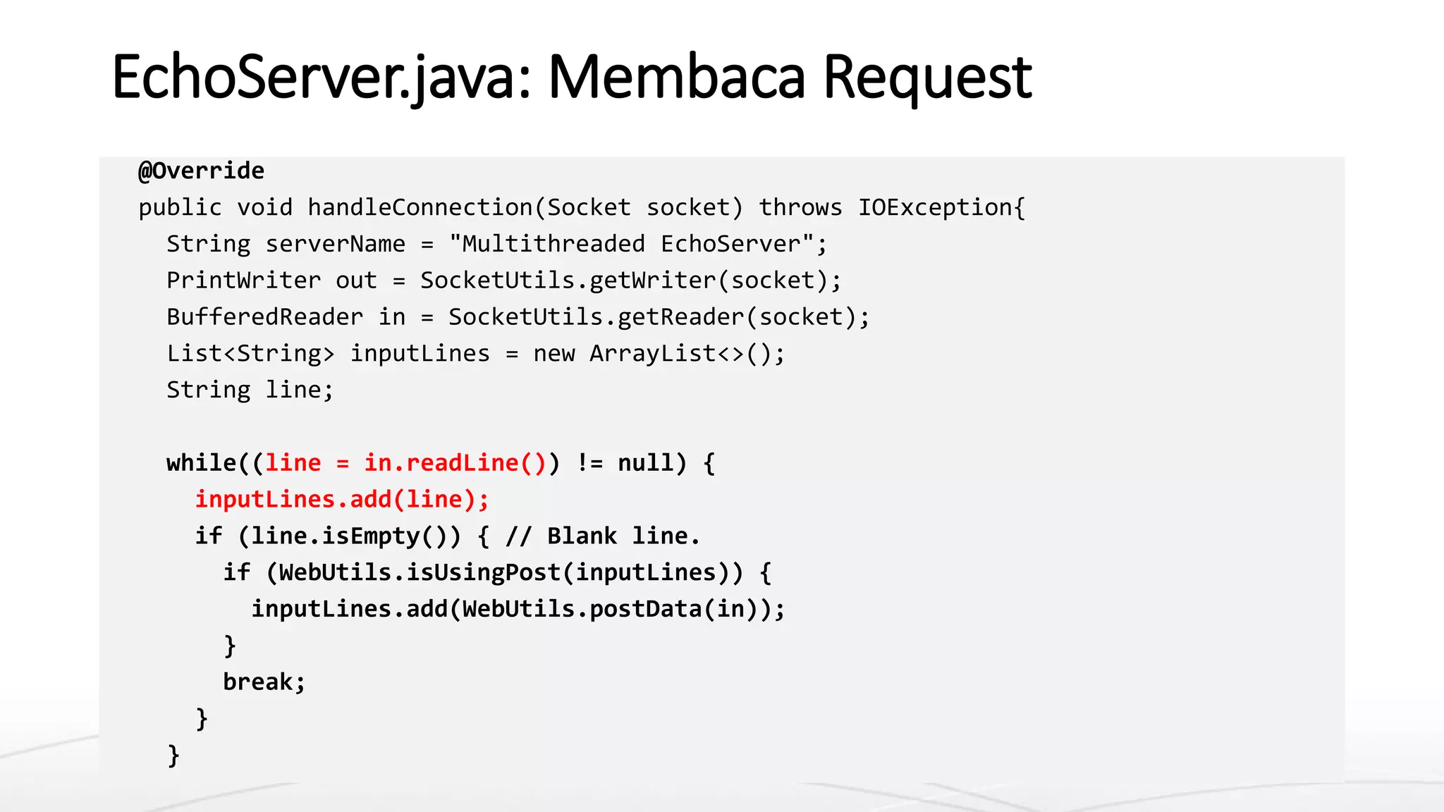 EchoServer.java: Membaca Request
@Override
public void handleConnection(Socket socket) throws IOException{
String serverName = "Multithreaded EchoServer";
PrintWriter out = SocketUtils.getWriter(socket);
BufferedReader in = SocketUtils.getReader(socket);
List<String> inputLines = new ArrayList<>();
String line;
while((line = in.readLine()) != null) {
inputLines.add(line);
if (line.isEmpty()) { // Blank line.
if (WebUtils.isUsingPost(inputLines)) {
inputLines.add(WebUtils.postData(in));
}
break;
}
}
 