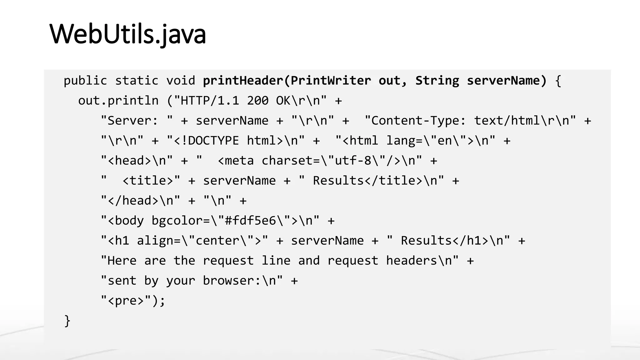 WebUtils.java
public static void printHeader(PrintWriter out, String serverName) {
out.println ("HTTP/1.1 200 OKrn" +
"Server: " + serverName + "rn" + "Content-Type: text/htmlrn" +
"rn" + "<!DOCTYPE html>n" + "<html lang="en">n" +
"<head>n" + " <meta charset="utf-8"/>n" +
" <title>" + serverName + " Results</title>n" +
"</head>n" + "n" +
"<body bgcolor="#fdf5e6">n" +
"<h1 align="center">" + serverName + " Results</h1>n" +
"Here are the request line and request headersn" +
"sent by your browser:n" +
"<pre>");
}
 