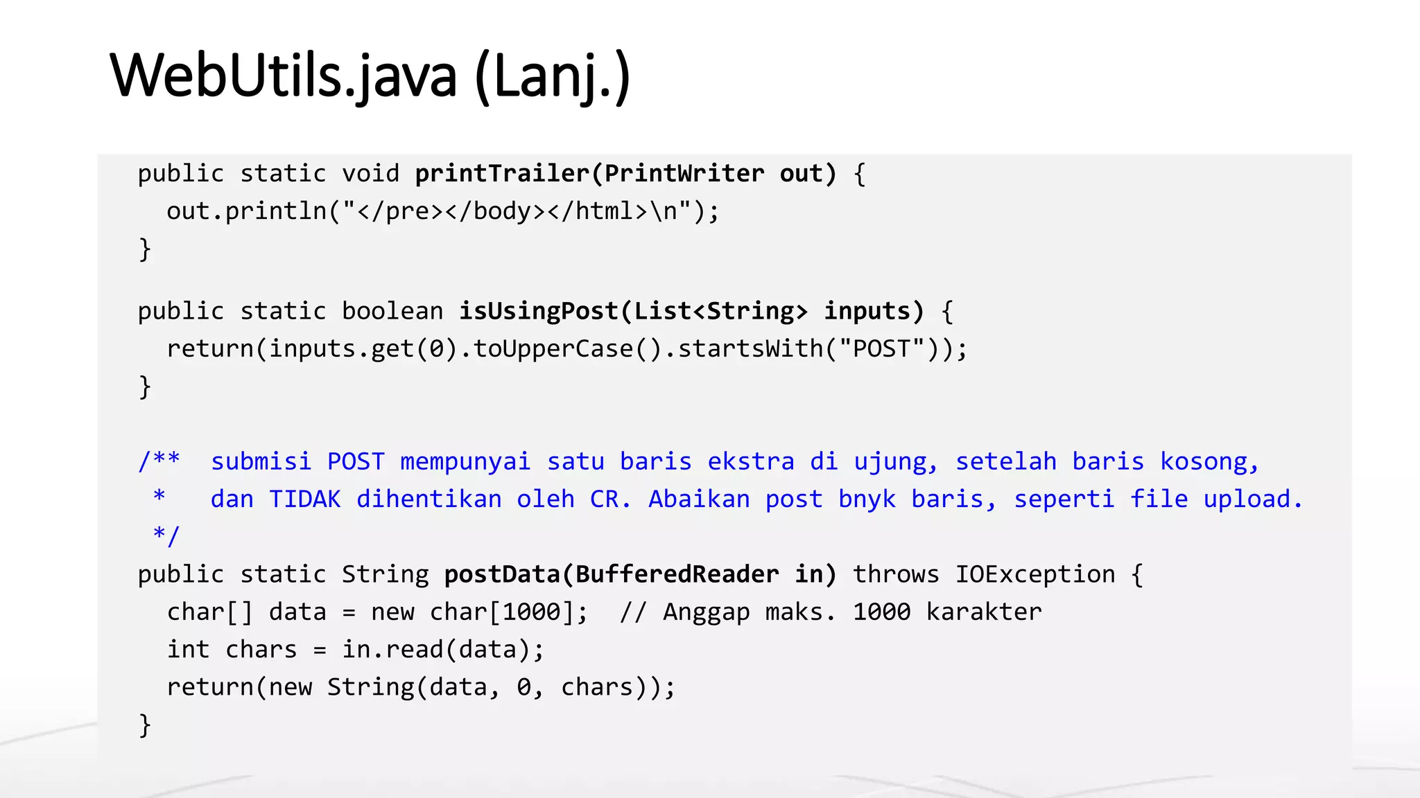 WebUtils.java (Lanj.)
public static void printTrailer(PrintWriter out) {
out.println("</pre></body></html>n");
}
public static boolean isUsingPost(List<String> inputs) {
return(inputs.get(0).toUpperCase().startsWith("POST"));
}
/** submisi POST mempunyai satu baris ekstra di ujung, setelah baris kosong,
* dan TIDAK dihentikan oleh CR. Abaikan post bnyk baris, seperti file upload.
*/
public static String postData(BufferedReader in) throws IOException {
char[] data = new char[1000]; // Anggap maks. 1000 karakter
int chars = in.read(data);
return(new String(data, 0, chars));
}
 
