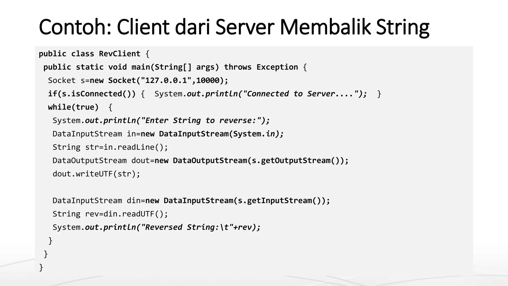 Contoh: Client dari Server Membalik String
public class RevClient {
public static void main(String[] args) throws Exception {
Socket s=new Socket("127.0.0.1",10000);
if(s.isConnected()) { System.out.println("Connected to Server...."); }
while(true) {
System.out.println("Enter String to reverse:");
DataInputStream in=new DataInputStream(System.in);
String str=in.readLine();
DataOutputStream dout=new DataOutputStream(s.getOutputStream());
dout.writeUTF(str);
DataInputStream din=new DataInputStream(s.getInputStream());
String rev=din.readUTF();
System.out.println("Reversed String:t"+rev);
}
}
}
 