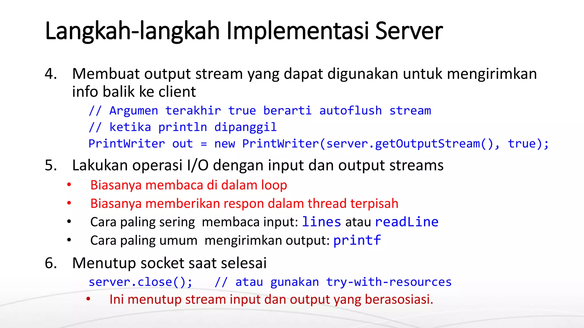 Langkah-langkah Implementasi Server
4. Membuat output stream yang dapat digunakan untuk mengirimkan
info balik ke client
// Argumen terakhir true berarti autoflush stream
// ketika println dipanggil
PrintWriter out = new PrintWriter(server.getOutputStream(), true);
5. Lakukan operasi I/O dengan input dan output streams
• Biasanya membaca di dalam loop
• Biasanya memberikan respon dalam thread terpisah
• Cara paling sering membaca input: lines atau readLine
• Cara paling umum mengirimkan output: printf
6. Menutup socket saat selesai
server.close(); // atau gunakan try-with-resources
• Ini menutup stream input dan output yang berasosiasi.
 