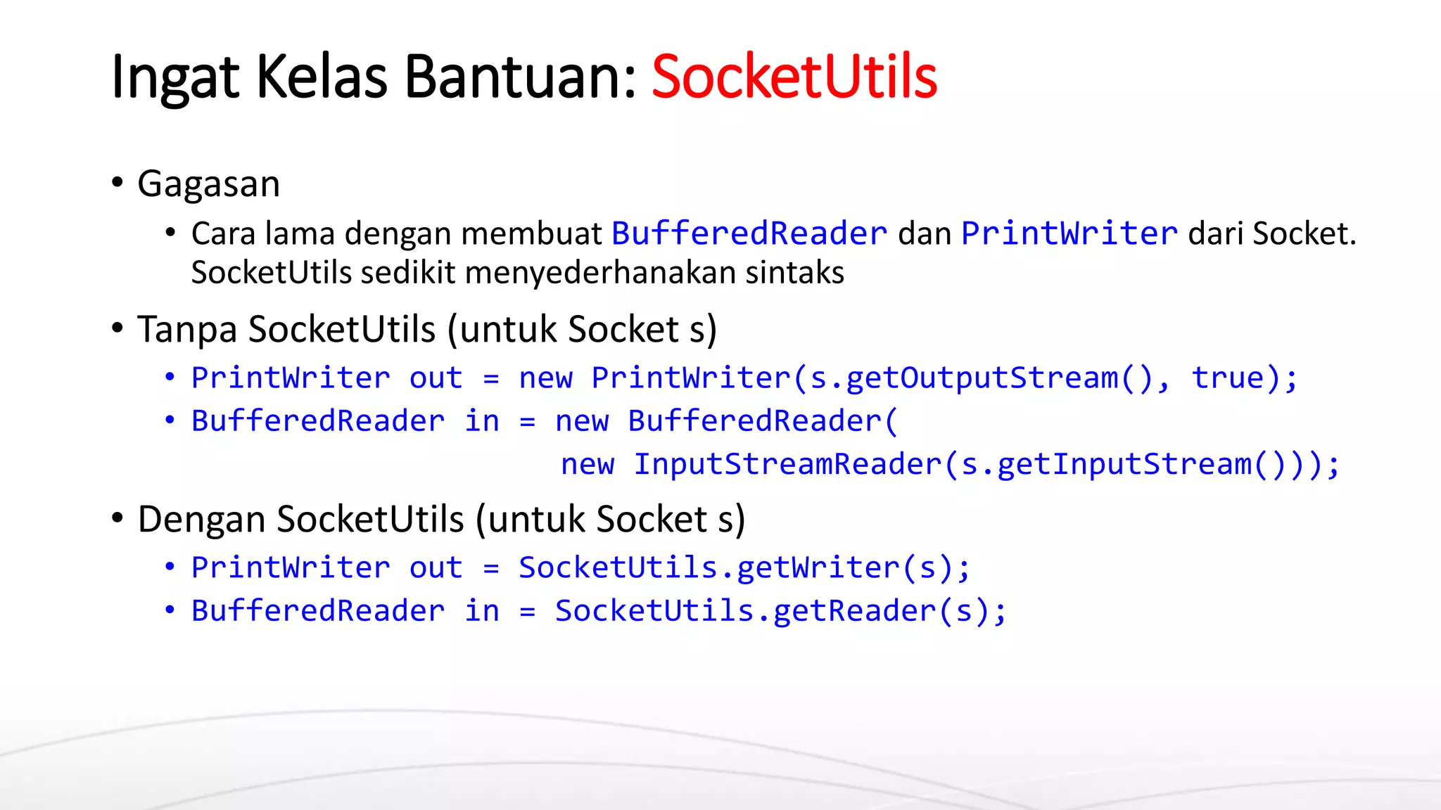 Ingat Kelas Bantuan: SocketUtils
• Gagasan
• Cara lama dengan membuat BufferedReader dan PrintWriter dari Socket.
SocketUtils sedikit menyederhanakan sintaks
• Tanpa SocketUtils (untuk Socket s)
• PrintWriter out = new PrintWriter(s.getOutputStream(), true);
• BufferedReader in = new BufferedReader(
new InputStreamReader(s.getInputStream()));
• Dengan SocketUtils (untuk Socket s)
• PrintWriter out = SocketUtils.getWriter(s);
• BufferedReader in = SocketUtils.getReader(s);
 