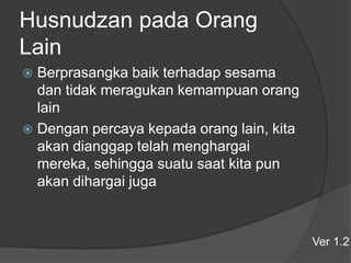 Husnudzan pada Orang
Lain
 Berprasangka baik terhadap sesama
dan tidak meragukan kemampuan orang
lain
 Dengan percaya kepada orang lain, kita
akan dianggap telah menghargai
mereka, sehingga suatu saat kita pun
akan dihargai juga
Ver 1.2
 