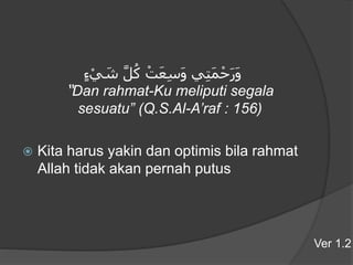 ‫ء‬ْ‫ي‬ َ‫ش‬ َّ‫ل‬ُ‫ك‬ ْ‫ت‬َ‫ع‬ِ‫س‬َ‫و‬ ‫ي‬ِ‫ت‬َ‫م‬ْ‫ح‬َ‫ر‬َ‫و‬
“Dan rahmat-Ku meliputi segala
sesuatu” (Q.S.Al-A’raf : 156)
 Kita harus yakin dan optimis bila rahmat
Allah tidak akan pernah putus
Ver 1.2
 