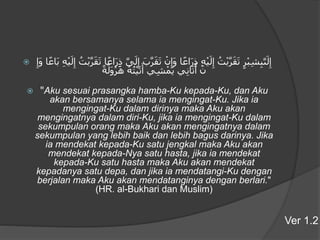  ‫ر‬ْ‫ب‬ِ‫ش‬ِ‫ب‬َّ‫ى‬َ‫ل‬ِ‫إ‬ُ‫ت‬ْ‫ب‬َّ‫ر‬َ‫ق‬َ‫ت‬ِ‫ه‬ْ‫ي‬َ‫ل‬ِ‫إ‬‫ا‬ً‫اع‬َ‫ر‬ِ‫ذ‬ْ‫ن‬ِ‫َإ‬‫و‬َ‫ب‬َّ‫ر‬َ‫ق‬َ‫ت‬َّ‫ى‬َ‫ل‬ِ‫إ‬‫ا‬ً‫اع‬َ‫ر‬ِ‫ذ‬ُ‫ت‬ْ‫ب‬َّ‫ر‬َ‫ق‬َ‫ت‬ِ‫ه‬ْ‫ي‬َ‫ل‬ِ‫إ‬‫ا‬ً‫َاع‬‫ب‬ِ‫َإ‬‫و‬
ْ‫ن‬‫ي‬ِ‫ن‬‫ا‬َ‫ت‬َ‫أ‬‫ي‬ِ‫ش‬ْ‫َم‬‫ي‬ُ‫ه‬ُ‫ت‬ْ‫ي‬َ‫ت‬َ‫أ‬ً‫ة‬َ‫َل‬‫و‬ْ‫ر‬َ‫ه‬
 "Aku sesuai prasangka hamba-Ku kepada-Ku, dan Aku
akan bersamanya selama ia mengingat-Ku. Jika ia
mengingat-Ku dalam dirinya maka Aku akan
mengingatnya dalam diri-Ku, jika ia mengingat-Ku dalam
sekumpulan orang maka Aku akan mengingatnya dalam
sekumpulan yang lebih baik dan lebih bagus darinya. Jika
ia mendekat kepada-Ku satu jengkal maka Aku akan
mendekat kepada-Nya satu hasta, jika ia mendekat
kepada-Ku satu hasta maka Aku akan mendekat
kepadanya satu depa, dan jika ia mendatangi-Ku dengan
berjalan maka Aku akan mendatanginya dengan berlari."
(HR. al-Bukhari dan Muslim)
Ver 1.2
 