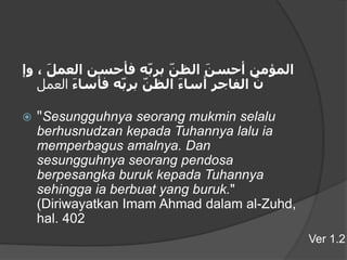 ‫المؤمن‬َ‫أحسن‬َ‫الظن‬‫ه‬‫برب‬‫فأحسن‬َ‫العمل‬،‫وإ‬
َ‫ن‬‫الفاجر‬َ‫أساء‬َ‫الظن‬‫ه‬‫برب‬َ‫فأساء‬‫العمل‬
 "Sesungguhnya seorang mukmin selalu
berhusnudzan kepada Tuhannya lalu ia
memperbagus amalnya. Dan
sesungguhnya seorang pendosa
berpesangka buruk kepada Tuhannya
sehingga ia berbuat yang buruk."
(Diriwayatkan Imam Ahmad dalam al-Zuhd,
hal. 402
Ver 1.2
 