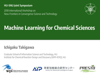 Machine Learning for Chemical Sciences
Ichigaku Takigawa
HU-SNU Joint Symposium
2018 International Workshop on 
New Frontiers in Convergence Science and Technology
Graduate School of Information Science and Technology, HU
Institute for Chemical Reaction Design and Discovery (WPI-ICRD), HU
 