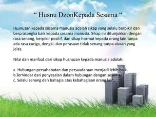 Husnuzan kepada sesama manusia adalah sikap yang selalu berpikir dan
berprasangka baik kepada sesama manusia. Sikap ini ditunjukkan dengan
rasa senang, berpikir positif, dan sikap hormat kepada orang lain tanpa
ada rasa curiga, dengki, dan perasaan tidak senang tanpa alasan yang
jelas.
Nilai dan manfaat dari sikap husnuzan kepada manusia adalah:
a. Hubungan persahabatan dan persaudaraan menjadi lebih baik.
b.Terhindar dari penyesalan dalam hubungan dengan sesama.
c. Selalu senang dan bahagia atas kebahagiaan orang lain.
“ Husnu DzonKepada Sesama “
 