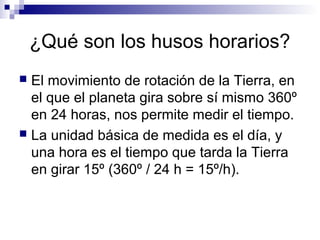 ¿Qué son los husos horarios?
 El movimiento de rotación de la Tierra, en
el que el planeta gira sobre sí mismo 360º
en 24 horas, nos permite medir el tiempo.
 La unidad básica de medida es el día, y
una hora es el tiempo que tarda la Tierra
en girar 15º (360º / 24 h = 15º/h).
 