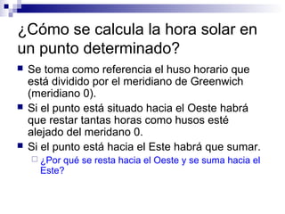 ¿Cómo se calcula la hora solar en
un punto determinado?
 Se toma como referencia el huso horario que
está dividido por el meridiano de Greenwich
(meridiano 0).
 Si el punto está situado hacia el Oeste habrá
que restar tantas horas como husos esté
alejado del meridano 0.
 Si el punto está hacia el Este habrá que sumar.
 ¿Por qué se resta hacia el Oeste y se suma hacia el
Este?
 