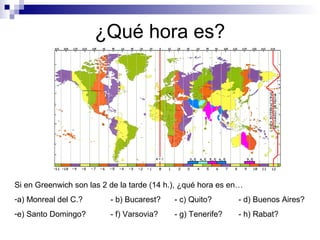 ¿Qué hora es?
Si en Greenwich son las 2 de la tarde (14 h.), ¿qué hora es en…
-a) Monreal del C.? - b) Bucarest? - c) Quito? - d) Buenos Aires?
-e) Santo Domingo? - f) Varsovia? - g) Tenerife? - h) Rabat?
 