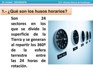 Son 24
sectores en los
que se divide la
superficie de la
Tierra y se generan
al repartir los 360º
de la esfera
terrestre entre
las 24 horas de
rotación.
III- Unidad : GEOGRAFÍA I.E.P «Nuestra Señora de Guadalupe»
1.- ¿Qué son los husos horarios?
 
