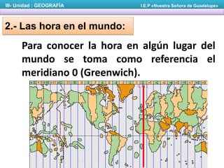 2.- Las hora en el mundo:
Para conocer la hora en algún lugar del
mundo se toma como referencia el
meridiano 0 (Greenwich).
III- Unidad : GEOGRAFÍA I.E.P «Nuestra Señora de Guadalupe»
 