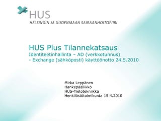 HUS Plus Tilannekatsaus
Identiteetinhallinta – AD (verkkotunnus)
- Exchange (sähköposti) käyttöönotto 24.5.2010
Mirka Leppänen
Hankepäällikkö
HUS-Tietotekniikka
Henkilöstötoimikunta 15.4.2010
 