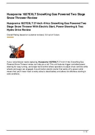 Husqvarna 1827EXLT SnowKing Gas Powered Two Stage
Snow Thrower Review
Husqvarna 1827EXLT 27-Inch 414cc SnowKing Gas Powered Two
Stage Snow Thrower With Electric Start, Power Steering & Trac
Hydro Drive Review
Overall Rating (based on customer reviews): 5.0 out of 5 stars




If your snow blower needs replacing, Husqvarna 1827EXLT 27-Inch 414cc SnowKing Gas
Powered Snow Thrower review can help you a lot! This unit features trigger controlled power
steering for easy turning, and single hand control allows operators to adjust chute controls while
wheels and auger are engaged. A push button electric starter that works off a power outlet
means that you’ll never have to worry about a dead battery and allows for effortless starting in
cold conditions.




                                                                                            1/5
 