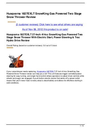 Husqvarna 1827EXLT SnowKing Gas Powered Two Stage
Snow Thrower Review

           (2 customer reviews) Click here to see what others are saying

                   As of Nov 06, 2012 this product is on sale!

Husqvarna 1827EXLT 27-Inch 414cc SnowKing Gas Powered Two
Stage Snow Thrower With Electric Start, Power Steering & Trac
Hydro Drive Review
Overall Rating (based on customer reviews): 5.0 out of 5 stars




If your snow blower needs replacing, Husqvarna 1827EXLT 27-Inch 414cc SnowKing Gas
Powered Snow Thrower review can help you a lot! This unit features trigger controlled power
steering for easy turning, and single hand control allows operators to adjust chute controls while
wheels and auger are engaged. A push button electric starter that works off a power outlet
means that you’ll never have to worry about a dead battery and allows for effortless starting in
cold conditions.




                                                                                            1/5
 